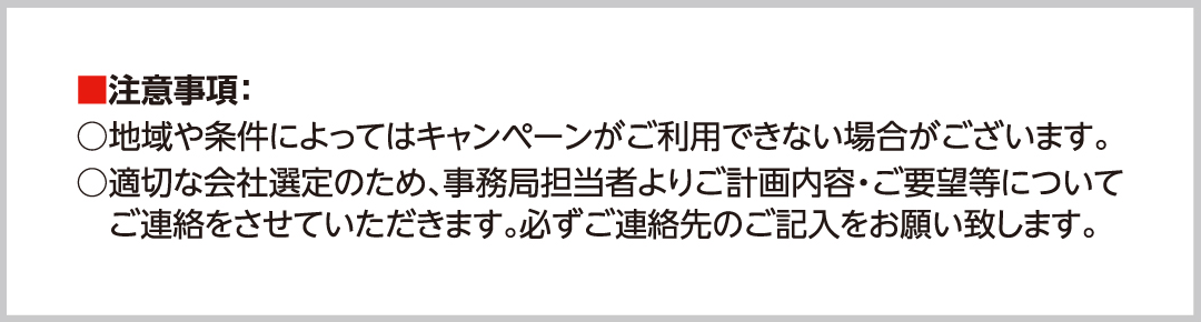 注意事項:○地域や条件によってはキャンペーンがご利用できない場合がございます。○適切な会社選定のため、事務局担当者よりご計画内容・ご要望等についてご連絡をさせていただきます。必ずご連絡先のご記入をお願い致します。