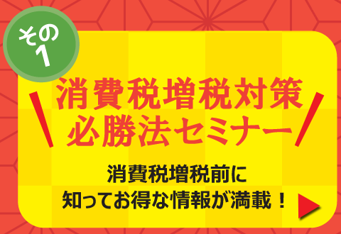 その１「消費税増税対策必勝法セミナー」消費税増税前に知ってお得な情報が満載！