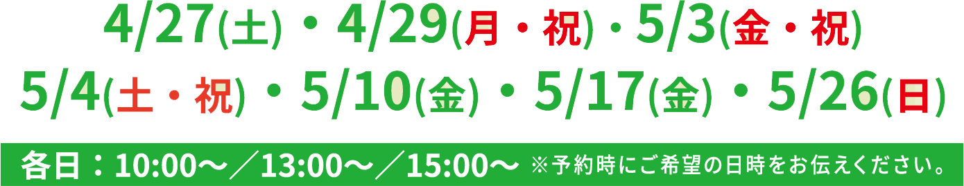 4/17(土)・4/19(月・祝)・5/3(金・祝)・5/4(土・祝)・5/10(金)・5/17(金)・5/26(日)各日:10:00~/13:00~/15:00~